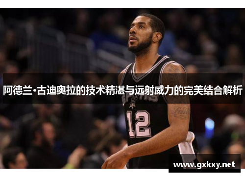 阿德兰·古迪奥拉的技术精湛与远射威力的完美结合解析