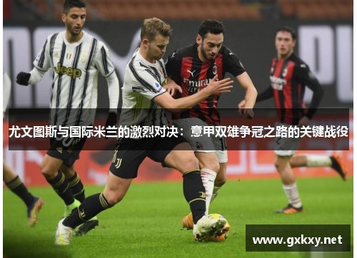 尤文图斯与国际米兰的激烈对决：意甲双雄争冠之路的关键战役