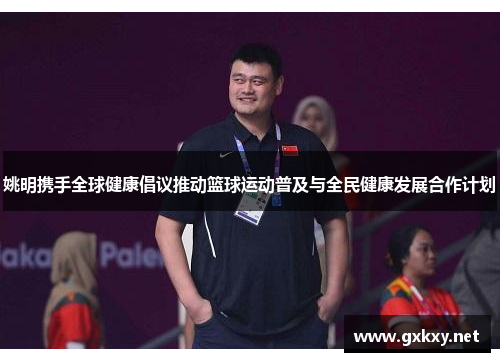 姚明携手全球健康倡议推动篮球运动普及与全民健康发展合作计划