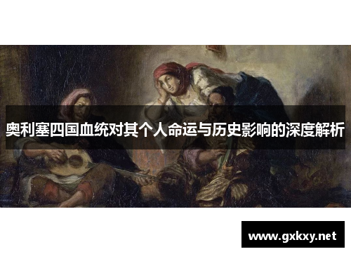 奥利塞四国血统对其个人命运与历史影响的深度解析