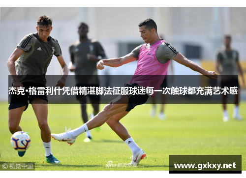 杰克·格雷利什凭借精湛脚法征服球迷每一次触球都充满艺术感
