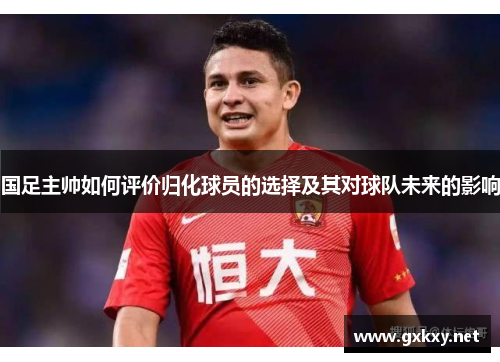 国足主帅如何评价归化球员的选择及其对球队未来的影响
