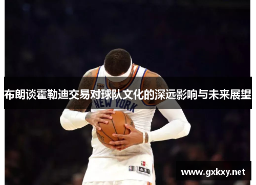 布朗谈霍勒迪交易对球队文化的深远影响与未来展望